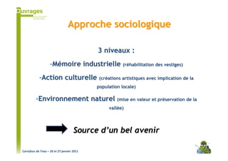Approche sociologique

                                             3 niveaux :
                    -Mémoire industrielle (réhabilitation des vestiges)
            -Action culturelle (créations artistiques avec implication de la
                                             population locale)

          -Environnement naturel (mise en valeur et préservation de la
                                                  vallée)




                                      Source d’un bel avenir

Carrefour de l’eau – 26 et 27 janvier 2011
 