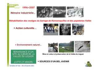 1996>2007

 Mémoire industrielle…


Réhabilitation des vestiges du barrage de Kernansquillec et des papeteries Vallée


      + Action culturelle…




         + Environnement naturel…


     RENAISSANCE D’UN
    SITE AU CŒUR DE LA                          Mise en valeur et préservation de la Vallée du Léguer
     VALLEE DU LEGUER

       (COTES D’ARMOR)                       > SOURCES D’UN BEL AVENIR
Carrefour de l’eau – 26 et 27 janvier 2011
 