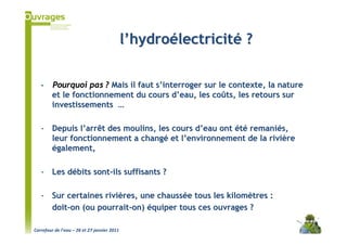 l’hydroélectricité ?

   -    Pourquoi pas ? Mais il faut s’interroger sur le contexte, la nature
        et le fonctionnement du cours d’eau, les coûts, les retours sur
        investissements …

   - Depuis l’arrêt des moulins, les cours d’eau ont été remaniés,
     leur fonctionnement a changé et l’environnement de la rivière
     également,

   - Les débits sont-ils suffisants ?

   - Sur certaines rivières, une chaussée tous les kilomètres :
     doit-on (ou pourrait-on) équiper tous ces ouvrages ?

Carrefour de l’eau – 26 et 27 janvier 2011
 