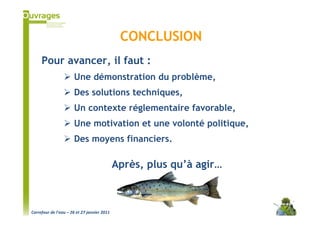 CONCLUSION
     Pour avancer, il faut :
                      Une démonstration du problème,
                      Des solutions techniques,
                      Un contexte réglementaire favorable,
                      Une motivation et une volonté politique,
                      Des moyens financiers.

                                             Après, plus qu’à agir…



Carrefour de l’eau – 26 et 27 janvier 2011
 