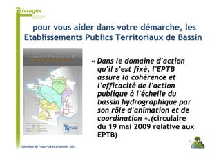 pour vous aider dans votre démarche, les
 Etablissements Publics Territoriaux de Bassin

                                             « Dans le domaine d'action
                                               qu'il s'est fixé, l'EPTB
                                               assure la cohérence et
                                               l'efficacité de l'action
                                               publique à l'échelle du
                                               bassin hydrographique par
                                               son rôle d'animation et de
                                               coordination ».(circulaire
                                               du 19 mai 2009 relative aux
                                               EPTB)
Carrefour de l’eau – 26 et 27 janvier 2011
 