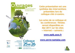 Cette présentation est une
                                             synthése des interventions
                                                 présentées lors du
                                               colloque cité ci-contre.

                                             Les actes de ce colloque et
                                              les conférences filmées
                                                seront disponibles en
                                                Mai 2011 sur les sites
                                               « internet » suivants :

                                                 www.eptb.asso.fr

                                             www.sevre-nantaise.com



Carrefour de l’eau – 26 et 27 janvier 2011
 