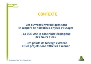 CONTEXTE

                      -Les ouvrages hydrauliques sont
                 le support de nombreux enjeux et usages

                      - La DCE vise la continuité écologique
                                 des cours d’eau

                          - Des points de blocage existent
                        et les projets sont difficiles à mener



Carrefour de l’eau – 26 et 27 janvier 2011
 