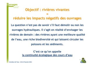 Objectif : rivières vivantes
                            =
       réduire les impacts négatifs des ouvrages
   La question n’est pas de savoir s’il faut démolir ou non les
     ouvrages hydrauliques. Il s’agit en réalité d’envisager les
rivières de demain : des rivières ayant une meilleure qualité
   de l’eau, une riche biodiversité et qui laissent circuler les
                                        poissons et les sédiments.

                                 C’est ce qu’on appelle
                        la continuité écologique des cours d’eau

Carrefour de l’eau – 26 et 27 janvier 2011
 