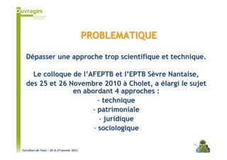 PROBLEMATIQUE

  Dépasser une approche trop scientifique et technique.

    Le colloque de l’AFEPTB et l’EPTB Sèvre Nantaise,
  des 25 et 26 Novembre 2010 à Cholet, a élargi le sujet
                en abordant 4 approches :
                        - technique
                      - patrimoniale
                         - juridique
                      - sociologique


Carrefour de l’eau – 26 et 27 janvier 2011
 