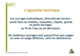 L’approche technique

   Les ouvrages hydrauliques, diversité des formes :
   seuils fixes ou mobiles, chaussées, clapets, grands
                     et petits barrages,
             au fil de l’eau ou en dérivation.

 De nombreux ouvrages sont aujourd’hui sans usages
  ou avec un usage différent, voire en déshérence.




Carrefour de l’eau – 26 et 27 janvier 2011
 