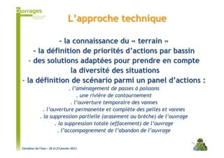 L’approche technique

              - la connaissance du « terrain »
     - la définition de priorités d’actions par bassin
   - des solutions adaptées pour prendre en compte
                  la diversité des situations
- la définition de scénario parmi un panel d’actions :
                            . l’aménagement de passes à poissons
                                . une rivière de contournement
                             . l’ouverture temporaire des vannes
               . l’ouverture permanente et complète des pelles et vannes
             . la suppression partielle (arasement ou brèche) de l’ouvrage
                     . la suppression totale (effacement) de l’ouvrage
                      . l’accompagnement de l’abandon de l’ouvrage


Carrefour de l’eau – 26 et 27 janvier 2011
 