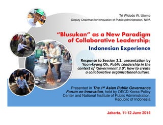 “Blusukan” as a New Paradigm
of Collaborative Leadership:
Indonesian Experience
Presented in The 1st Asian Public Governance
Forum on Innovation, held by OECD Korea Policy
Center and National Institute of Public Administration,
Republic of Indonesia
Tri Widodo W. Utomo
Deputy Chairman for Innovation of Public Administration, NIPA
Jakarta, 11-12 June 2014
Response to Session 2.2. presentation by
Yoon-kyung Oh, Public Leadership in the
context of ‘Government 3.0’: how to create
a collaborative organizational culture.
 