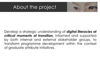About the project



Develop a strategic understanding of digital literacies at
critical moments of transition, informed and supported
by both internal and external stakeholder groups, to
transform programme development within the context
of graduate attribute initiatives.
 