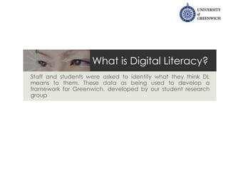 What is Digital Literacy?
Staff and students were asked to identify what they think DL
means to them. These data as being used to develop a
framework for Greenwich, developed by our student research
group
 