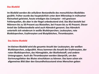 Das kleine Blutbild Im kleinen Blutbild wird die gesamte Anzahl der Leukozyten, der weißen Blutkörperchen, aufgezählt. Hinzu kommen die Anzahl der Erythrozyten, der roten Blutkörperchen, das Hämoglobin, der Blutfarbstoff, und andere Untergruppen. Auch die Thrombozyten werden überprüft, um den Gerinnungsfaktor des Blutes einschätzen zu können. Das kann schon ein allgemeines Bild über den Gesundheitszustand eines Menschen geben Das Blutbild Im Blutbild werden die zellulären Bestandteile des menschlichen Blutbildes gezählt. Früher wurde das hauptsächlich unter dem Mikroskop in mühsamer Kleinarbeit geleistet, heute erledigen das Computer - mit gewissen Fehlerquellen, die aber in der Regel unbedeutend sind. Das Blut besteht bei Männern bis zu 50 Prozent aus Blutzellen, bei Frauen bis zu 45 Prozent. Dieser Anteil der Zellbestandteile wird auch Hämokrit genannt. Das Hämokrit unterteilt sich wiederum in weiße Blutkörperchen, Leukozyten, rote Blutkörperchen, Erythrozyten und Blutplättchen, Thrombozyten. 