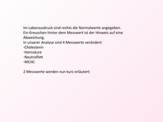 Im Laborausdruck sind rechts die Normalwerte angegeben. Ein Kreuzchen hinter dem Messwert ist der Hinweis auf eine Abweichung. In unserer Analyse sind 4 Messwerte verändert: Cholesterin Harnsäure Neutralfett MCHC 2 Messwerte werden nun kurz erläutert: 
