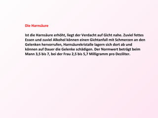 Die Harnsäure Ist die Harnsäure erhöht, liegt der Verdacht auf Gicht nahe. Zuviel fettes Essen und zuviel Alkohol können einen Gichtanfall mit Schmerzen an den Gelenken hervorrufen, Harnsäurekristalle lagern sich dort ab und können auf Dauer die Gelenke schädigen. Der Normwert beträgt beim Mann 3,5 bis 7, bei der Frau 2,5 bis 5,7 Milligramm pro Deziliter. 