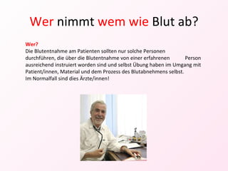 Wer  nimmt  wem wie  Blut ab? Wer? Die Blutentnahme am Patienten sollten nur solche Personen  durchführen, die über die Blutentnahme von einer erfahrenen  Person ausreichend instruiert worden sind und selbst Übung haben im Umgang mit Patient/innen, Material und dem Prozess des Blutabnehmens selbst. Im Normalfall sind dies Ärzte/innen! 