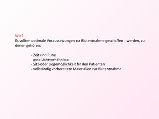 Wie? Es sollten optimale Voraussetzungen zur Blutentnahme geschaffen  werden, zu denen gehören: - Zeit und Ruhe - gute Lichtverhältnisse - Sitz-oder Liegemöglichkeit für den Patienten - vollständig vorbereitete Materialien zur Blutentnahme  