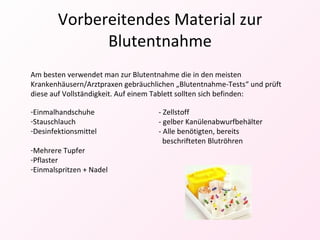 Vorbereitendes Material zur Blutentnahme Am besten verwendet man zur Blutentnahme die in den meisten Krankenhäusern/Arztpraxen gebräuchlichen „Blutentnahme-Tests“ und prüft diese auf Vollständigkeit. Auf einem Tablett sollten sich befinden: Einmalhandschuhe - Zellstoff Stauschlauch - gelber Kanülenabwurfbehälter Desinfektionsmittel - Alle benötigten, bereits      beschrifteten Blutröhren Mehrere Tupfer Pflaster Einmalspritzen + Nadel 