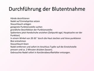 Durchführung der Blutentnahme Hände desinfizieren Nadel auf Einmalspritze setzen Stauschlauch anlegen geeignete Punktionsstelle suchen gründliche Desinfektion der Punktionsstelle: Spätentens jetzt Handschuhe anziehen (Zeitpunkt egal, Hauptsache vor der Punktion) In einem Winkel von 20-30 ° durch die Haut stechen und Vene punktieren Blut entnehmen Stauschlauch lösen Nadel entfernen und sofort im Anschluss Tupfer auf die Einstichstelle pressen und ca. 2 Minuten drücken (lassen). Gebrauchte Nadel sofort in Kanülenabwurfbehälter entsorgen. 