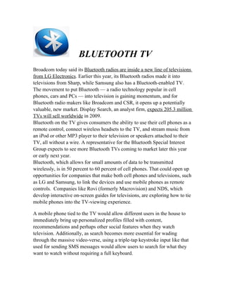 BLUETOOTH TV
Broadcom today said its Bluetooth radios are inside a new line of televisions
from LG Electronics. Earlier this year, its Bluetooth radios made it into
televisions from Sharp, while Samsung also has a Bluetooth-enabled TV.
The movement to put Bluetooth — a radio technology popular in cell
phones, cars and PCs — into television is gaining momentum, and for
Bluetooth radio makers like Broadcom and CSR, it opens up a potentially
valuable, new market. Display Search, an analyst firm, expects 205.3 million
TVs will sell worldwide in 2009.
Bluetooth on the TV gives consumers the ability to use their cell phones as a
remote control, connect wireless headsets to the TV, and stream music from
an iPod or other MP3 player to their television or speakers attached to their
TV, all without a wire. A representative for the Bluetooth Special Interest
Group expects to see more Bluetooth TVs coming to market later this year
or early next year.
Bluetooth, which allows for small amounts of data to be transmitted
wirelessly, is in 50 percent to 60 percent of cell phones. That could open up
opportunities for companies that make both cell phones and televisions, such
as LG and Samsung, to link the devices and use mobile phones as remote
controls. Companies like Rovi (formerly Macrovision) and NDS, which
develop interactive on-screen guides for televisions, are exploring how to tie
mobile phones into the TV-viewing experience.

A mobile phone tied to the TV would allow different users in the house to
immediately bring up personalized profiles filled with content,
recommendations and perhaps other social features when they watch
television. Additionally, as search becomes more essential for wading
through the massive video-verse, using a triple-tap keystroke input like that
used for sending SMS messages would allow users to search for what they
want to watch without requiring a full keyboard.
 
