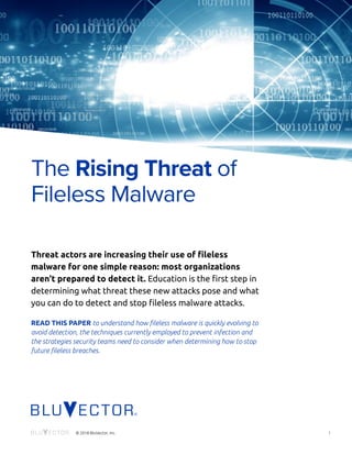 i© 2018 BluVector, Inc.
Threat actors are increasing their use of fileless
malware for one simple reason: most organizations
aren't prepared to detect it. Education is the first step in
determining what threat these new attacks pose and what
you can do to detect and stop fileless malware attacks.
READ THIS PAPER to understand how fileless malware is quickly evolving to
avoid detection, the techniques currently employed to prevent infection and
the strategies security teams need to consider when determining how to stop
future fileless breaches.
The Rising Threat of
Fileless Malware
 