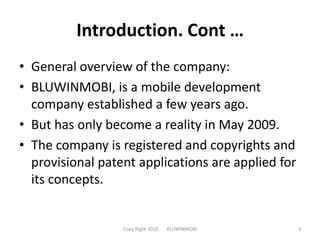 Introduction. Cont …General overview of the company:BLUWINMOBI, is a mobile development company established a few years ago. But has only become a reality in May 2009.The company is registered and copyrights and provisional patent applications are applied for its concepts.Copy Right 2010       BLUWINMOBI3