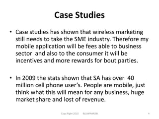 Case StudiesCase studies has shown that wireless marketing still needs to take the SME industry. Therefore my mobile application will be fees able to business sector  and also to the consumer it will be incentives and more rewards for bout parties.In 2009 the stats shown that SA has over  40 million cell phone user’s. People are mobile, just think what this will mean for any business, huge market share and lost of revenue.Copy Right 2010       BLUWINMOBI4