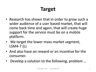 TargetResearch has shown that in order to grow such a wider audience of a user based market, that will come back time and again, that will create huge support for the service must be on a mobile platform.We target the lower mass market segment, LSM4-7 (L) And also have an reward or an incentive for the consumer.Develop a solution to the following, problem …Copy Right 2010       BLUWINMOBI5