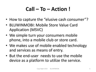 Call – To – Action !How to capture the “elusive cash consumer”?BLUWINMOBI: Mobile Store Value Card Application (MSVC)We simple turn your consumers mobile phone, into a mobile club or store card.We makes use of mobile enabled technology and services as means of entry. But the end-user needs to use the mobile device as a platform to utilize the service.Copy Right 2010       BLUWINMOBI6