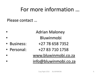 For more information … Please contact …                          Adrian Maloney                              BluwinmobiBusiness:            +27 78 658 7352Personal:            +27 83 710 1758www.bluwinmobi.co.zainfo@bluwinmobi.co.zaCopy Right 2010       BLUWINMOBI8