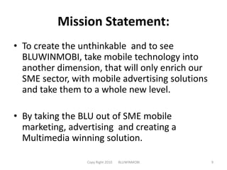 Mission Statement:To create the unthinkable  and to see BLUWINMOBI, take mobile technology into another dimension, that will only enrich our SME sector, with mobile advertising solutions and take them to a whole new level.By taking the BLU out of SME mobile marketing, advertising  and creating a Multimedia winning solution.Copy Right 2010       BLUWINMOBI9