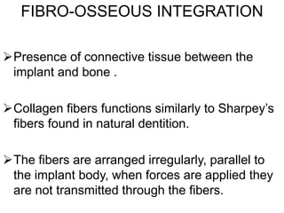 FIBRO-OSSEOUS INTEGRATION
Presence of connective tissue between the
implant and bone .
Collagen fibers functions similarly to Sharpey’s
fibers found in natural dentition.
The fibers are arranged irregularly, parallel to
the implant body, when forces are applied they
are not transmitted through the fibers.
“Pseudoligament”, “Periimplant ligament”, “Periimplant
membrane”.
 