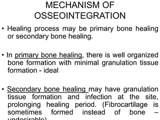 MECHANISM OF
OSSEOINTEGRATION
• Healing process may be primary bone healing
or secondary bone healing.
• In primary bone healing, there is well organized
bone formation with minimal granulation tissue
formation - ideal
• Secondary bone healing may have granulation
tissue formation and infection at the site,
prolonging healing period. (Fibrocartilage is
sometimes formed instead of bone –
 