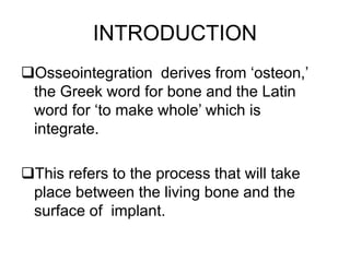 INTRODUCTION
Osseointegration derives from ‘osteon,’
the Greek word for bone and the Latin
word for ‘to make whole’ which is
integrate.
This refers to the process that will take
place between the living bone and the
surface of implant.
 