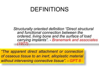 DEFINITIONS
Structurally oriented definition “Direct structural
and functional connection between the
ordered, living bone and the surface of load
carrying implants”. - Branemark and associates
(1977)
“The apparent direct attachment or connection
of osseous tissue to an inert, alloplastic material
without intervening connective tissue”. - GPT 8
 