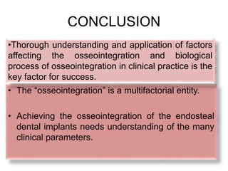 CONCLUSION
• The “osseointegration” is a multifactorial entity.
• Achieving the osseointegration of the endosteal
dental implants needs understanding of the many
clinical parameters.
•Thorough understanding and application of factors
affecting the osseointegration and biological
process of osseointegration in clinical practice is the
key factor for success.
 