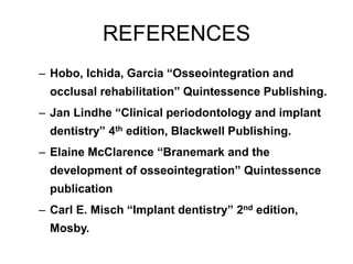REFERENCES
– Hobo, Ichida, Garcia “Osseointegration and
occlusal rehabilitation” Quintessence Publishing.
– Jan Lindhe “Clinical periodontology and implant
dentistry” 4th edition, Blackwell Publishing.
– Elaine McClarence “Branemark and the
development of osseointegration” Quintessence
publication
– Carl E. Misch “Implant dentistry” 2nd edition,
Mosby.
 