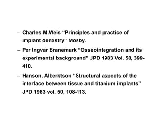 – Charles M.Weis “Principles and practice of
implant dentistry” Mosby.
– Per Ingvar Branemark “Osseointegration and its
experimental background” JPD 1983 Vol. 50, 399-
410.
– Hanson, Alberktson “Structural aspects of the
interface between tissue and titanium implants”
JPD 1983 vol. 50, 108-113.
 