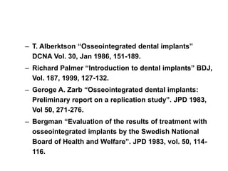 – T. Alberktson “Osseointegrated dental implants”
DCNA Vol. 30, Jan 1986, 151-189.
– Richard Palmer “Introduction to dental implants” BDJ,
Vol. 187, 1999, 127-132.
– Geroge A. Zarb “Osseointegrated dental implants:
Preliminary report on a replication study”. JPD 1983,
Vol 50, 271-276.
– Bergman “Evaluation of the results of treatment with
osseointegrated implants by the Swedish National
Board of Health and Welfare”. JPD 1983, vol. 50, 114-
116.
 