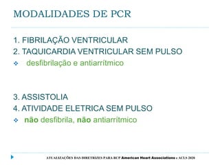 MODALIDADES DE PCR
1. FIBRILAÇÃO VENTRICULAR
2. TAQUICARDIA VENTRICULAR SEM PULSO
 desfibrilação e antiarrítmico
3. ASSISTOLIA
4. ATIVIDADE ELETRICA SEM PULSO
 não desfibrila, não antiarrítmico
ATUALIZAÇÕES DAS DIRETRIZES PARA RCP American Heart Associations e ACLS 2020
 