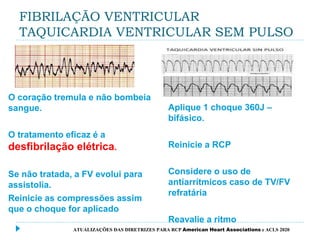 FIBRILAÇÃO VENTRICULAR
TAQUICARDIA VENTRICULAR SEM PULSO
O coração tremula e não bombeia
sangue.
O tratamento eficaz é a
desfibrilação elétrica.
Se não tratada, a FV evolui para
assistolia.
Reinicie as compressões assim
que o choque for aplicado
Aplique 1 choque 360J –
bifásico.
Reinicie a RCP
Considere o uso de
antiarrítmicos caso de TV/FV
refratária
Reavalie a ritmo
ATUALIZAÇÕES DAS DIRETRIZES PARA RCP American Heart Associations e ACLS 2020
 