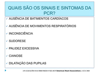 QUAIS SÃO OS SINAIS E SINTOMAS DA
PCR?
 AUSÊNCIA DE BATIMENTOS CARDÍACOS
 AUSÊNCIA DE MOVIMENTOS RESPIRATÓRIOS
 INCONSCIÊNCIA
 SUDORESE
 PALIDEZ EXCESSIVA
 CIANOSE
 DILATAÇÃO DAS PUPILAS
ATUALIZAÇÕES DAS DIRETRIZES PARA RCP American Heart Associations e ACLS 2020
 