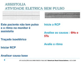 ASSISTOLIA
ATIVIDADE ELETRICA SEM PULSO
Este paciente não tem pulso
e o ritmo no monitor é
assistolia
Traçado isoelétrico
Iniciar RCP
Analisar causa base
Inicie a RCP
Analise as causas : 6Hs e
5Ts
Avalie o ritmo
ATUALIZAÇÕES DAS DIRETRIZES PARA RCP American Heart Associations e ACLS 2020
 