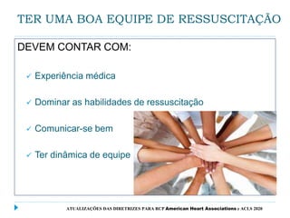 TER UMA BOA EQUIPE DE RESSUSCITAÇÃO
DEVEM CONTAR COM:
 Experiência médica
 Dominar as habilidades de ressuscitação
 Comunicar-se bem
 Ter dinâmica de equipe
ATUALIZAÇÕES DAS DIRETRIZES PARA RCP American Heart Associations e ACLS 2020
 