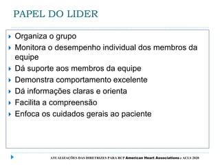 PAPEL DO LIDER
 Organiza o grupo
 Monitora o desempenho individual dos membros da
equipe
 Dá suporte aos membros da equipe
 Demonstra comportamento excelente
 Dá informações claras e orienta
 Facilita a compreensão
 Enfoca os cuidados gerais ao paciente
ATUALIZAÇÕES DAS DIRETRIZES PARA RCP American Heart Associations e ACLS 2020
 