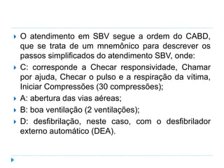  O atendimento em SBV segue a ordem do CABD,
que se trata de um mnemônico para descrever os
passos simplificados do atendimento SBV, onde:
 C: corresponde a Checar responsividade, Chamar
por ajuda, Checar o pulso e a respiração da vítima,
Iniciar Compressões (30 compressões);
 A: abertura das vias aéreas;
 B: boa ventilação (2 ventilações);
 D: desfibrilação, neste caso, com o desfibrilador
externo automático (DEA).
 
