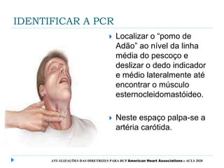 IDENTIFICAR A PCR
 Localizar o “pomo de
Adão” ao nível da linha
média do pescoço e
deslizar o dedo indicador
e médio lateralmente até
encontrar o músculo
esternocleidomastóideo.
 Neste espaço palpa-se a
artéria carótida.
ATUALIZAÇÕES DAS DIRETRIZES PARA RCP American Heart Associations e ACLS 2020
 