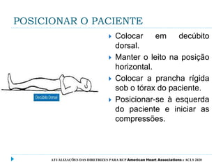 POSICIONAR O PACIENTE
 Colocar em decúbito
dorsal.
 Manter o leito na posição
horizontal.
 Colocar a prancha rígida
sob o tórax do paciente.
 Posicionar-se à esquerda
do paciente e iniciar as
compressões.
ATUALIZAÇÕES DAS DIRETRIZES PARA RCP American Heart Associations e ACLS 2020
 