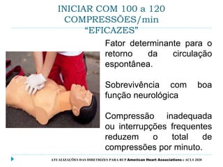 INICIAR COM 100 a 120
COMPRESSÕES/min
“EFICAZES”
Fator determinante para o
retorno da circulação
espontânea.
Sobrevivência com boa
função neurológica
Compressão inadequada
ou interrupções frequentes
reduzem o total de
compressões por minuto.
ATUALIZAÇÕES DAS DIRETRIZES PARA RCP American Heart Associations e ACLS 2020
 