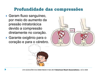 Profundidade das compressões
 Geram fluxo sanguíneo,
por meio do aumento da
pressão intratorácica
devido a compressão
diretamente no coração.
 Garante oxigênio para o
coração e para o cérebro.
ATUALIZAÇÕES DAS DIRETRIZES PARA RCP American Heart Associations e ACLS 2020
 