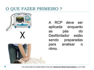 O QUE FAZER PRIMEIRO ?
ATUALIZAÇÕES DAS DIRETRIZES PARA RCP American Heart Associations e ACLS 2020
A RCP deve ser
aplicada enquanto
as pás do
Desfibrilador estão
sendo preparadas
para analisar o
ritmo.
 
