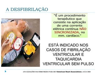 A DESFIBRILAÇÃO
ESTÁ INDICADO NOS
CASOS DE FIBRILAÇÃO
VENTRICULAR E
TAQUICARDIA
VENTRICULAR SEM PULSO
ATUALIZAÇÕES DAS DIRETRIZES PARA RCP American Heart Associations e ACLS 2020
 
